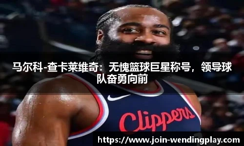 马尔科-查卡莱维奇：无愧篮球巨星称号，领导球队奋勇向前